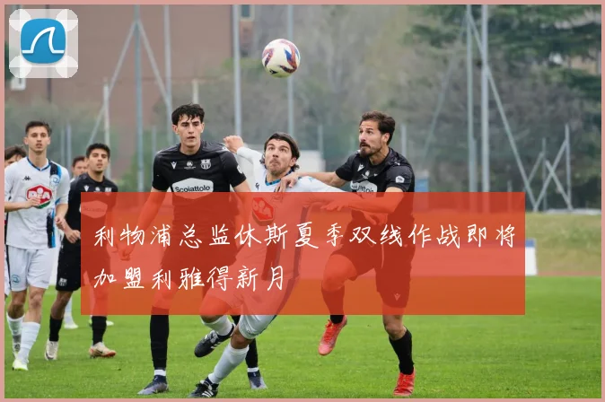 利物浦总监休斯夏季双线作战即将加盟利雅得新月