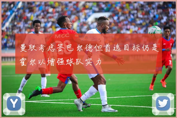 曼联考虑签巴尔德但首选目标仍是霍尔以增强球队实力
