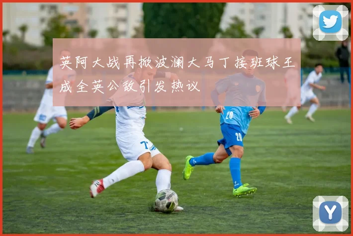 英阿大战再掀波澜大马丁接班球王成全英公敌引发热议