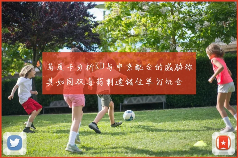 乌度卡分析KD与申京配合的威胁称其如同双毒药制造错位单打机会