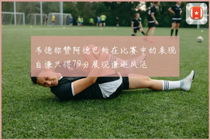 韦德称赞阿德巴约在比赛中的表现自谦只得79分展现谦逊风范