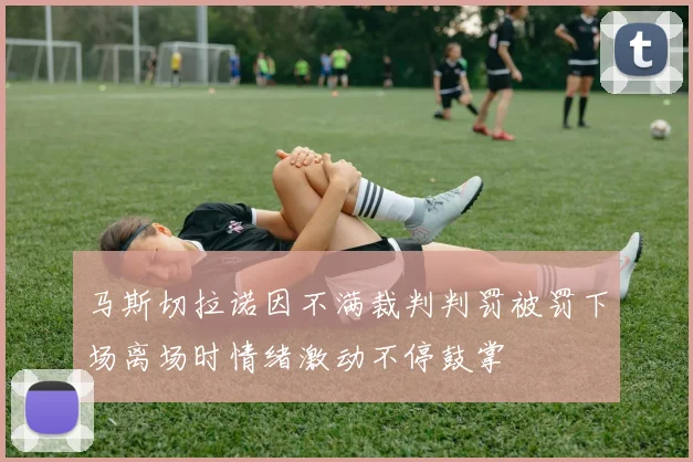 马斯切拉诺因不满裁判判罚被罚下场离场时情绪激动不停鼓掌