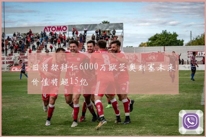旧将称拜仁6000万欧签奥利塞未来价值将超15亿