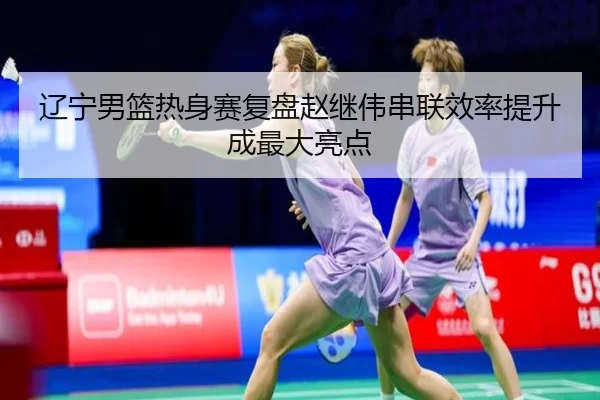 辽宁男篮热身赛复盘赵继伟串联效率提升成最大亮点 - leyu.comapp